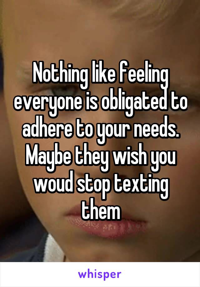 Nothing like feeling everyone is obligated to adhere to your needs. Maybe they wish you woud stop texting them