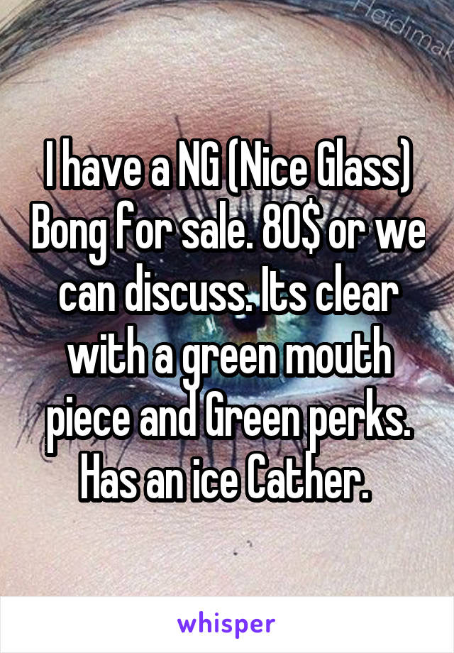I have a NG (Nice Glass) Bong for sale. 80$ or we can discuss. Its clear with a green mouth piece and Green perks. Has an ice Cather. 