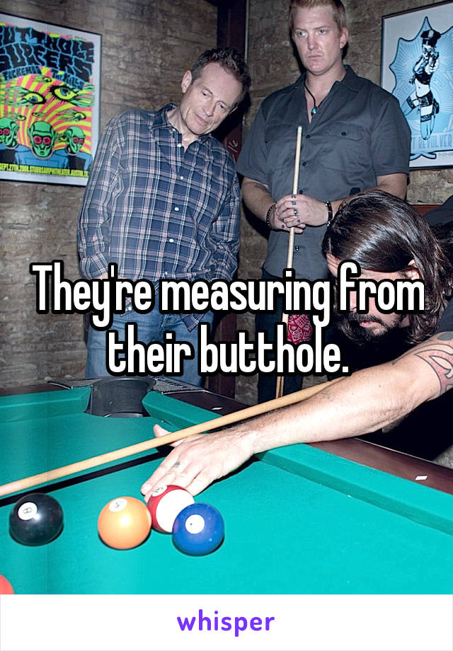 They're measuring from their butthole.