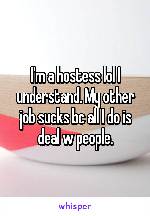 I'm a hostess lol I understand. My other job sucks bc all I do is deal w people.