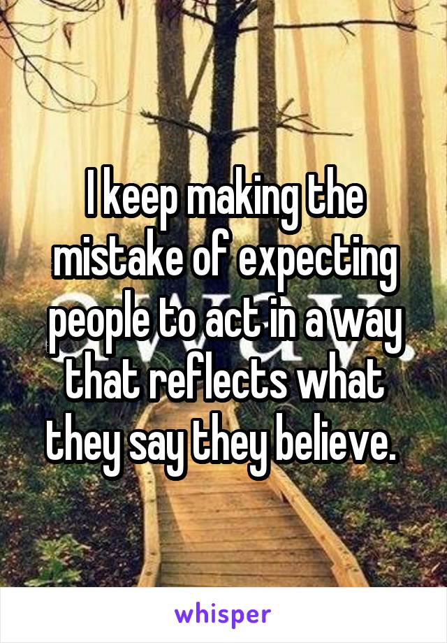 I keep making the mistake of expecting people to act in a way that reflects what they say they believe. 