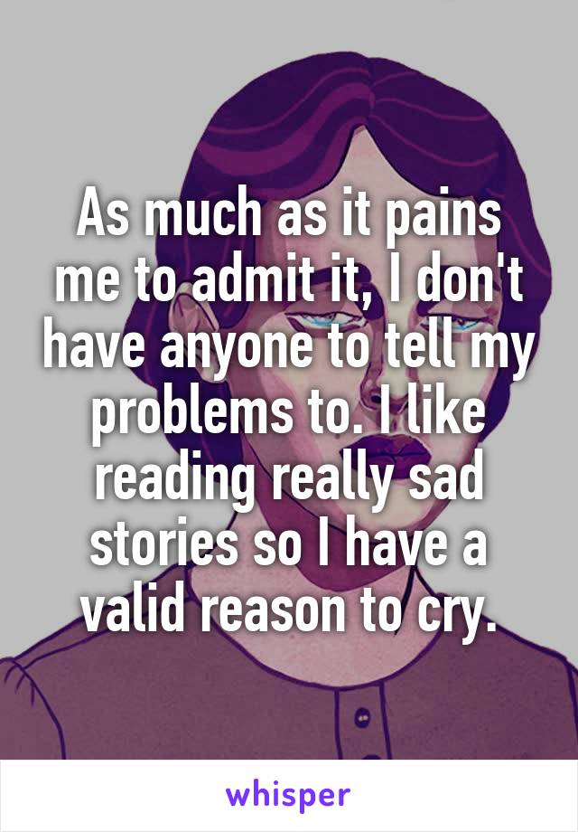 As much as it pains me to admit it, I don't have anyone to tell my problems to. I like reading really sad stories so I have a valid reason to cry.