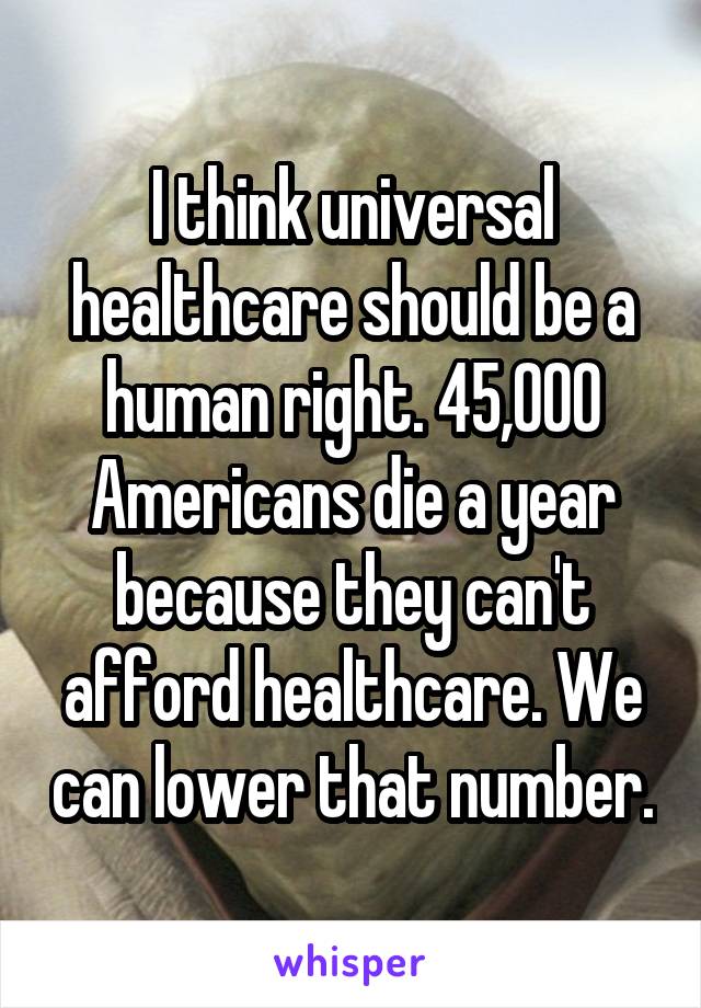 I think universal healthcare should be a human right. 45,000 Americans die a year because they can't afford healthcare. We can lower that number.