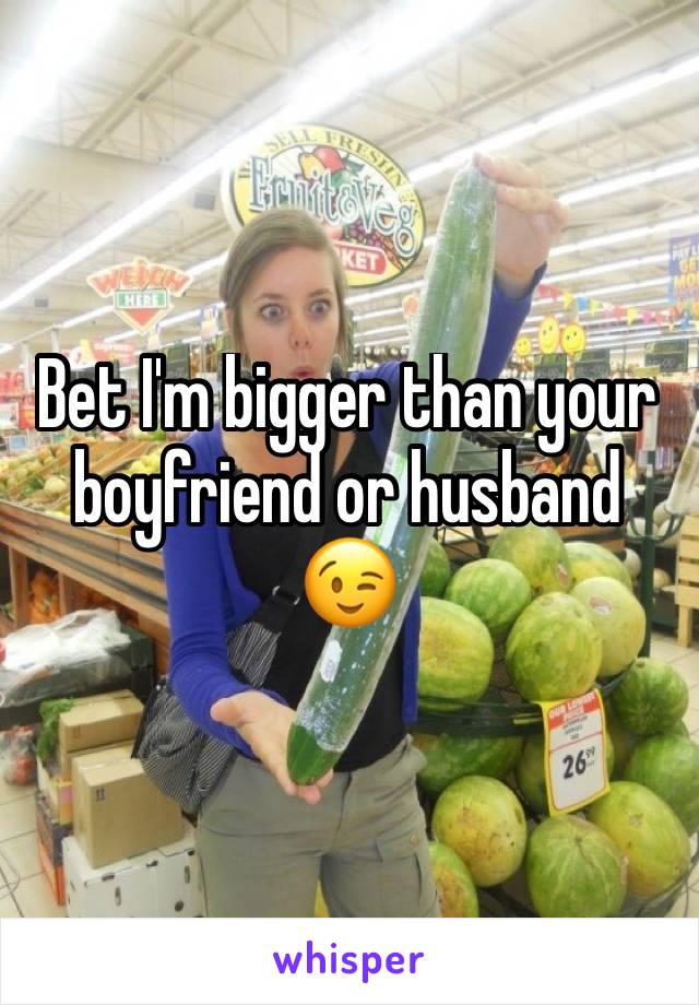 Bet I'm bigger than your boyfriend or husband 😉