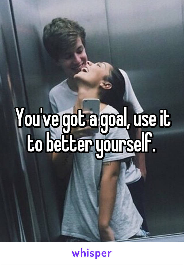 You've got a goal, use it to better yourself. 