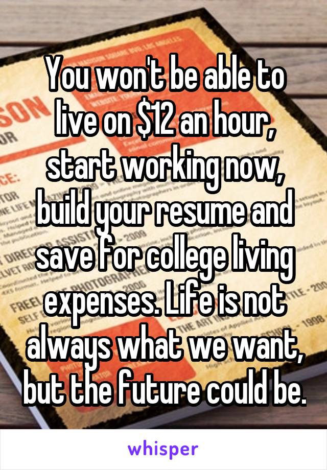 You won't be able to live on $12 an hour, start working now, build your resume and save for college living expenses. Life is not always what we want, but the future could be.