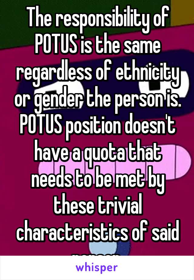 The responsibility of POTUS is the same regardless of ethnicity or gender the person is. POTUS position doesn't have a quota that needs to be met by these trivial characteristics of said person.