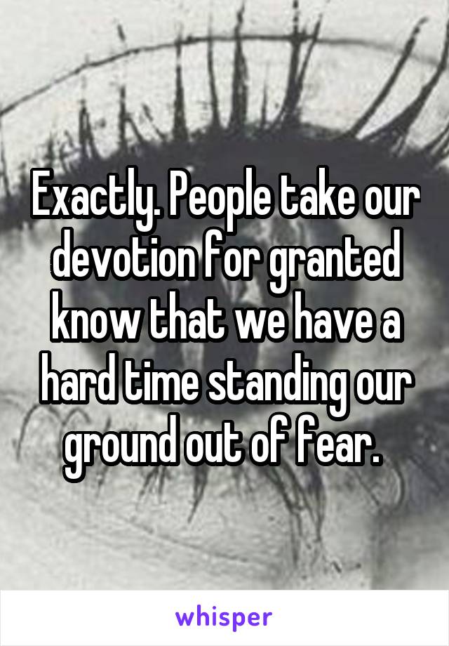 Exactly. People take our devotion for granted know that we have a hard time standing our ground out of fear. 