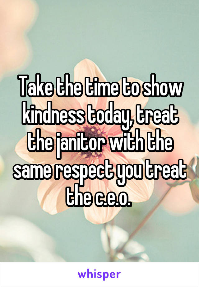 Take the time to show kindness today, treat the janitor with the same respect you treat the c.e.o. 
