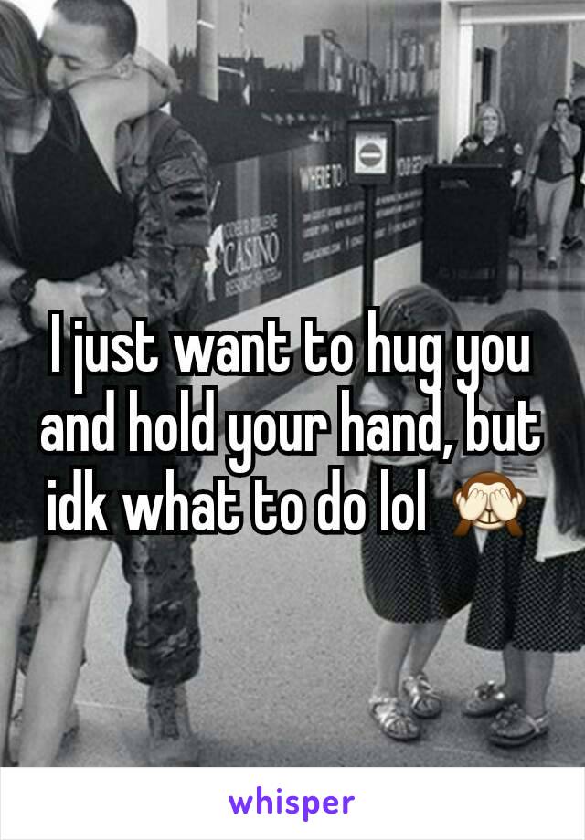 I just want to hug you and hold your hand, but idk what to do lol 🙈