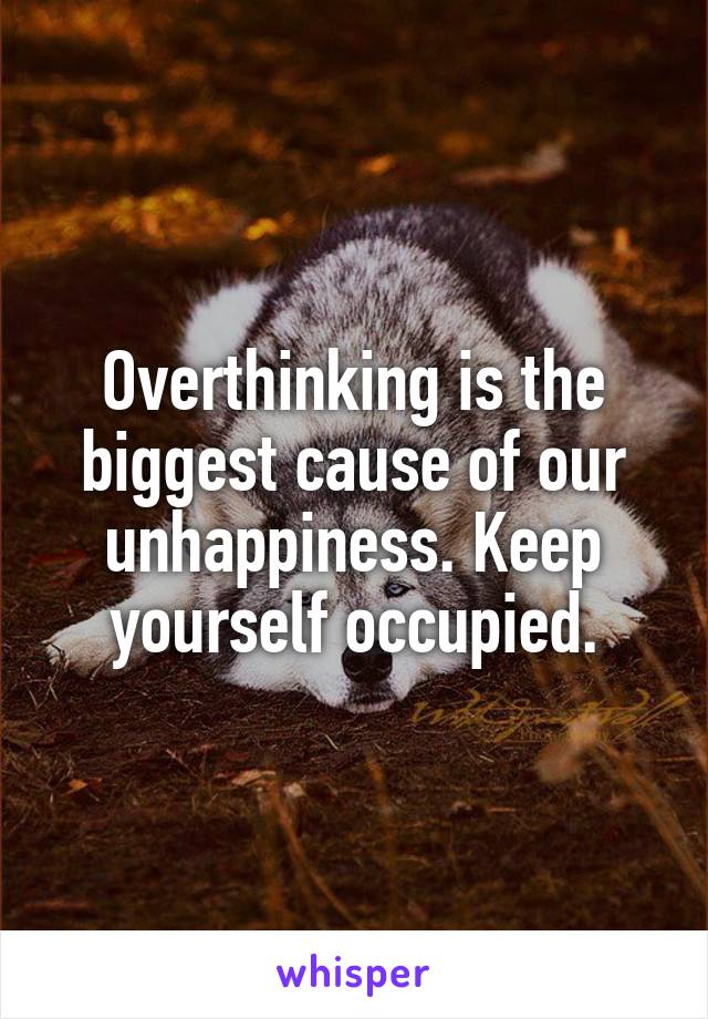 Overthinking is the biggest cause of our unhappiness. Keep yourself occupied.