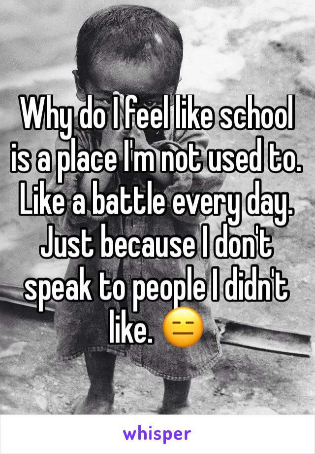 Why do I feel like school is a place I'm not used to. Like a battle every day. Just because I don't speak to people I didn't like. 😑
