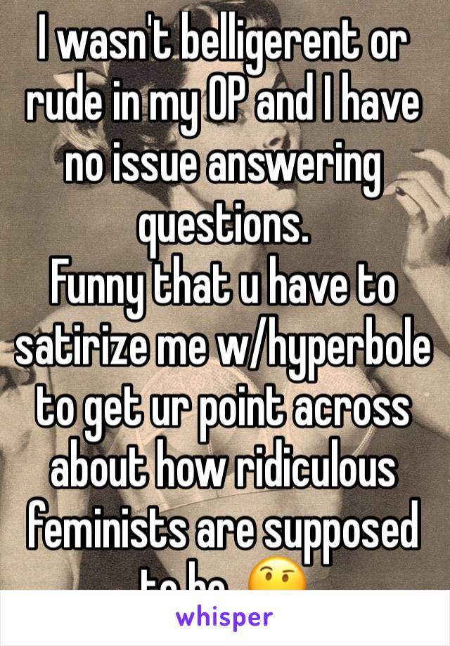 I wasn't belligerent or rude in my OP and I have no issue answering questions.
Funny that u have to satirize me w/hyperbole to get ur point across about how ridiculous feminists are supposed to be. 🤔