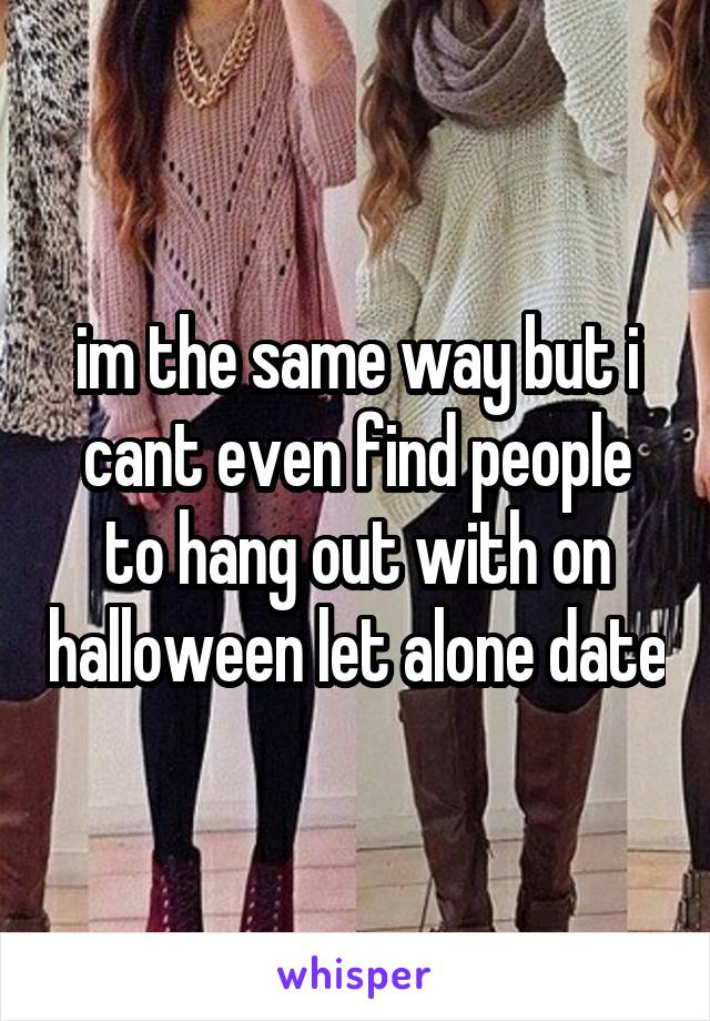im the same way but i cant even find people to hang out with on halloween let alone date