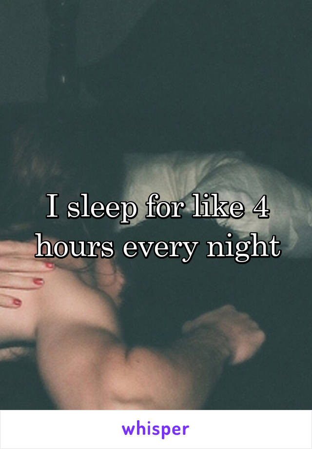 I sleep for like 4 hours every night