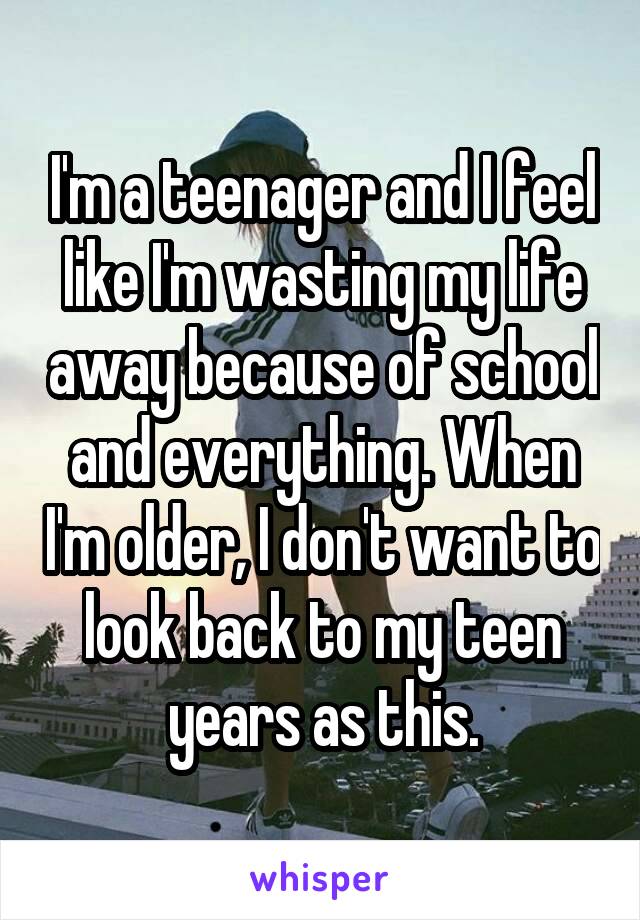 I'm a teenager and I feel like I'm wasting my life away because of school and everything. When I'm older, I don't want to look back to my teen years as this.