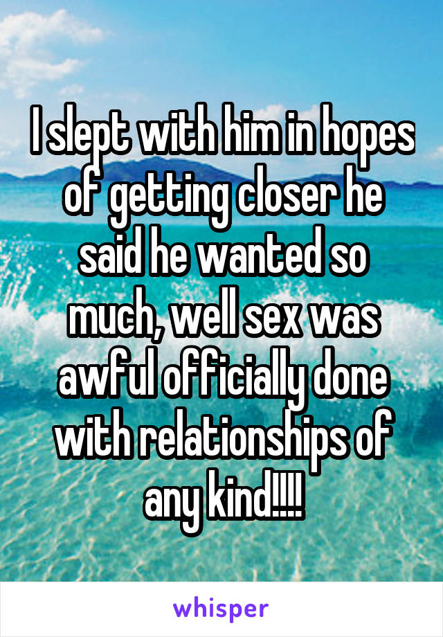 I slept with him in hopes of getting closer he said he wanted so much, well sex was awful officially done with relationships of any kind!!!!