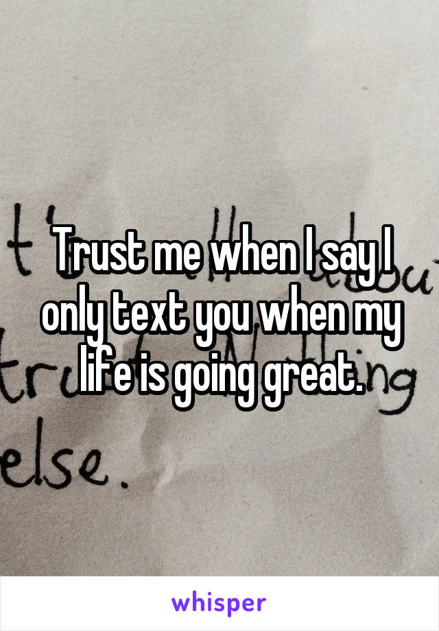 Trust me when I say I only text you when my life is going great.