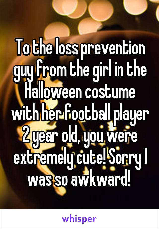 To the loss prevention guy from the girl in the Halloween costume with her football player 2 year old, you were extremely cute! Sorry I was so awkward! 