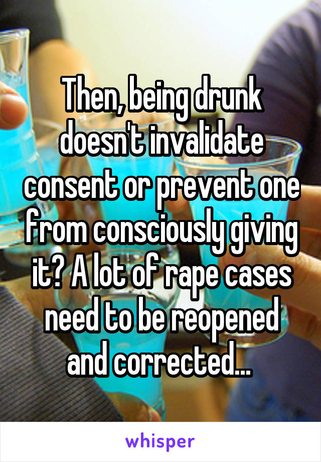 Then, being drunk doesn't invalidate consent or prevent one from consciously giving it? A lot of rape cases need to be reopened and corrected... 