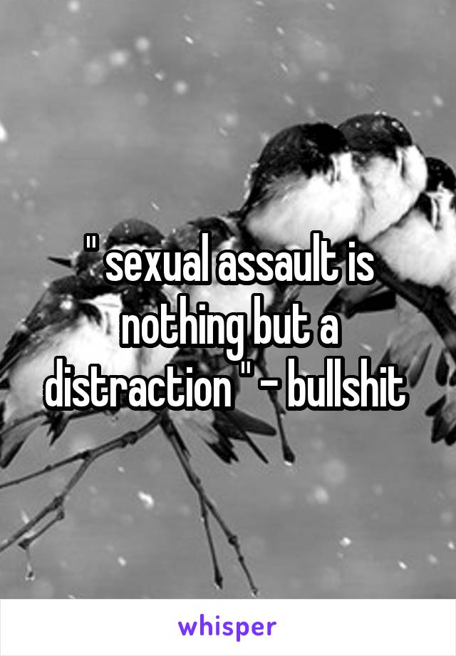 " sexual assault is nothing but a distraction " - bullshit 