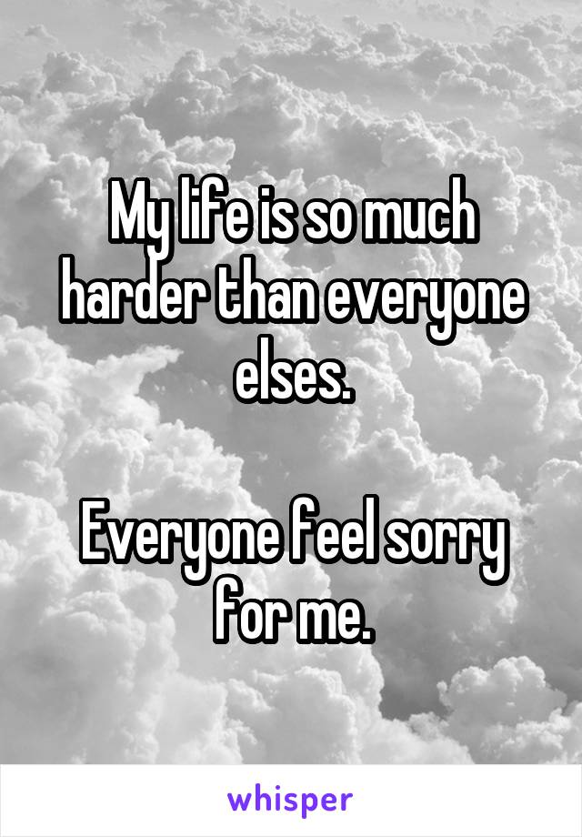 My life is so much harder than everyone elses.

Everyone feel sorry for me.