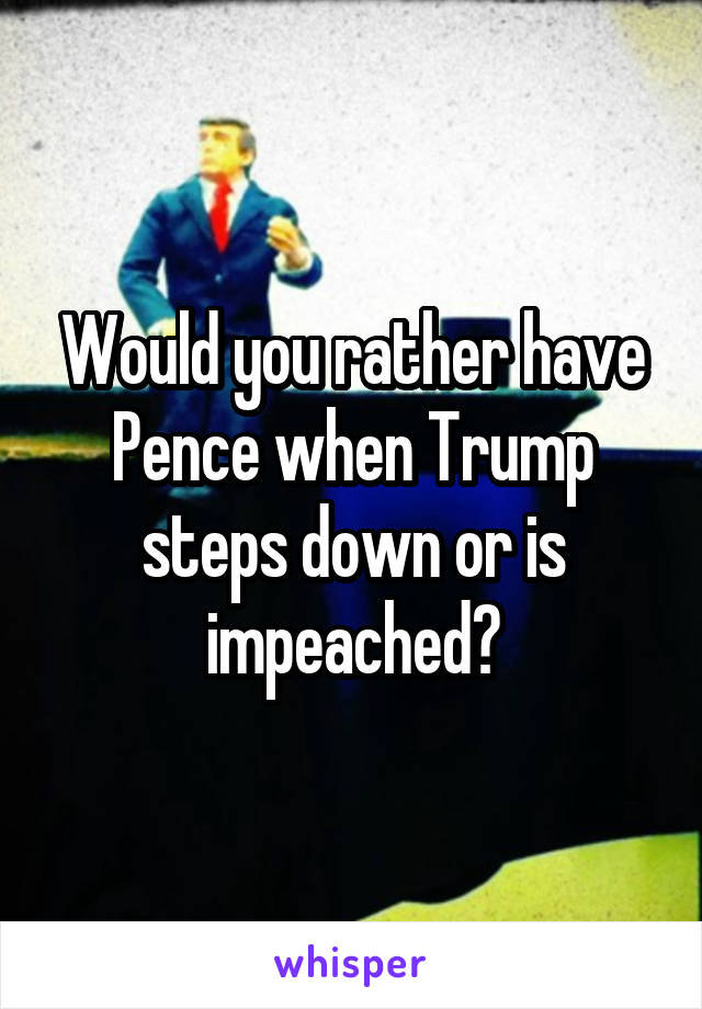 Would you rather have Pence when Trump steps down or is impeached?