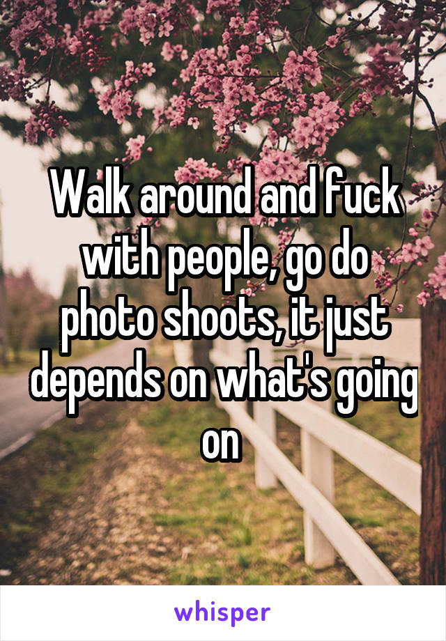 Walk around and fuck with people, go do photo shoots, it just depends on what's going on 