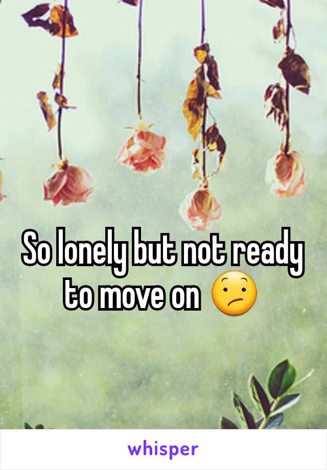 So lonely but not ready to move on 😕