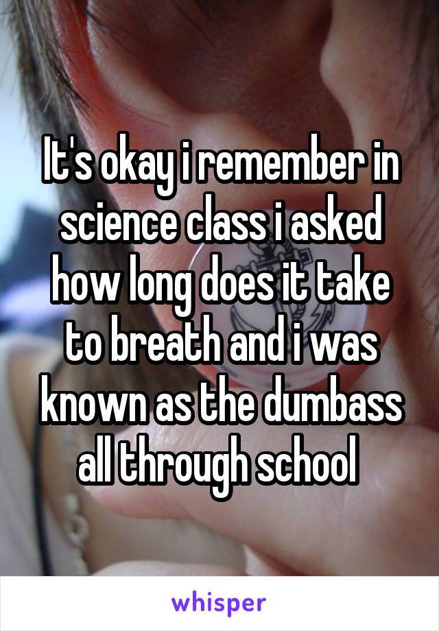 It's okay i remember in science class i asked how long does it take to breath and i was known as the dumbass all through school 