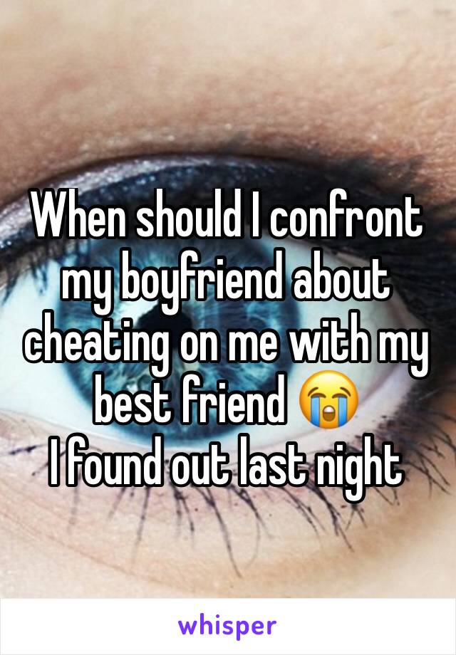 When should I confront my boyfriend about cheating on me with my best friend 😭 
I found out last night