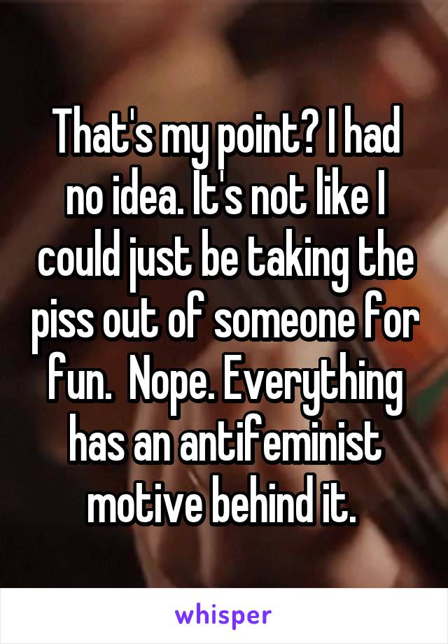 That's my point? I had no idea. It's not like I could just be taking the piss out of someone for fun.  Nope. Everything has an antifeminist motive behind it. 