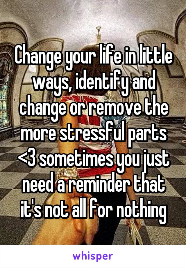 Change your life in little ways, identify and change or remove the more stressful parts <3 sometimes you just need a reminder that it's not all for nothing