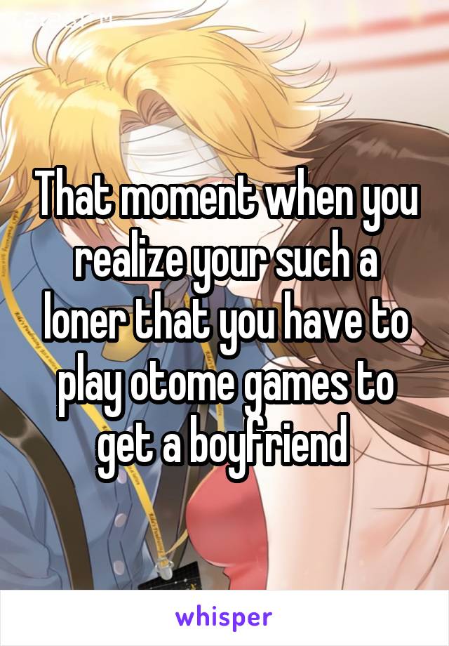 That moment when you realize your such a loner that you have to play otome games to get a boyfriend 