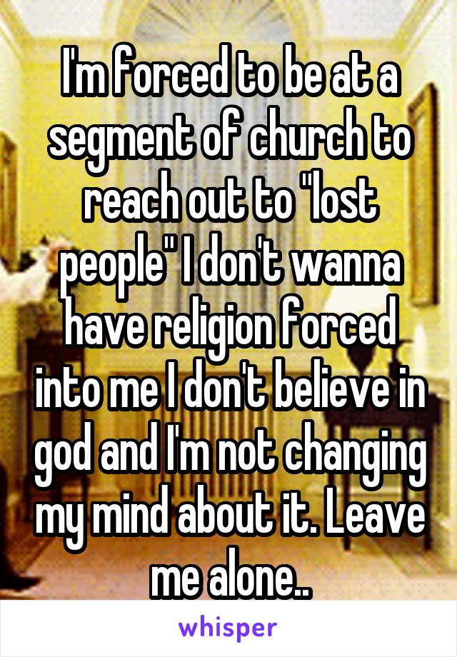 I'm forced to be at a segment of church to reach out to "lost people" I don't wanna have religion forced into me I don't believe in god and I'm not changing my mind about it. Leave me alone..