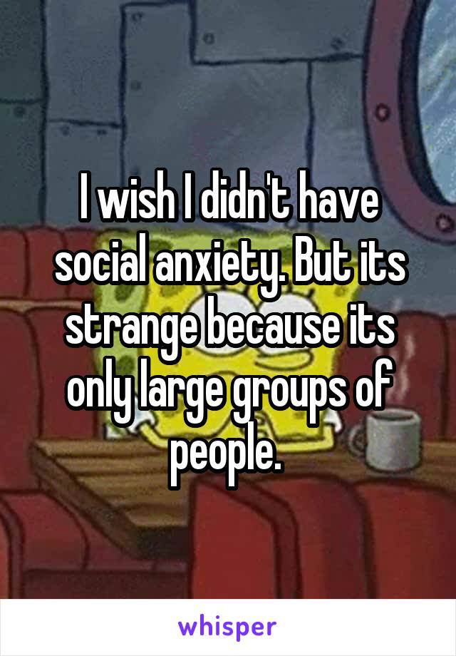I wish I didn't have social anxiety. But its strange because its only large groups of people. 