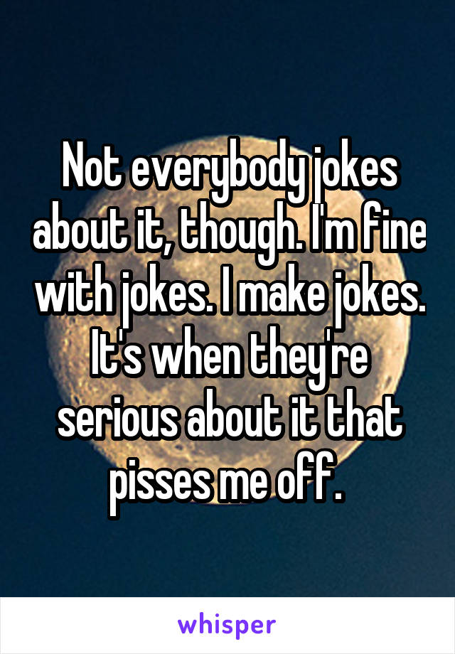 Not everybody jokes about it, though. I'm fine with jokes. I make jokes. It's when they're serious about it that pisses me off. 