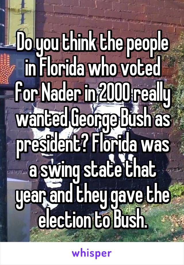 Do you think the people in Florida who voted for Nader in 2000 really wanted George Bush as president? Florida was a swing state that year and they gave the election to Bush.