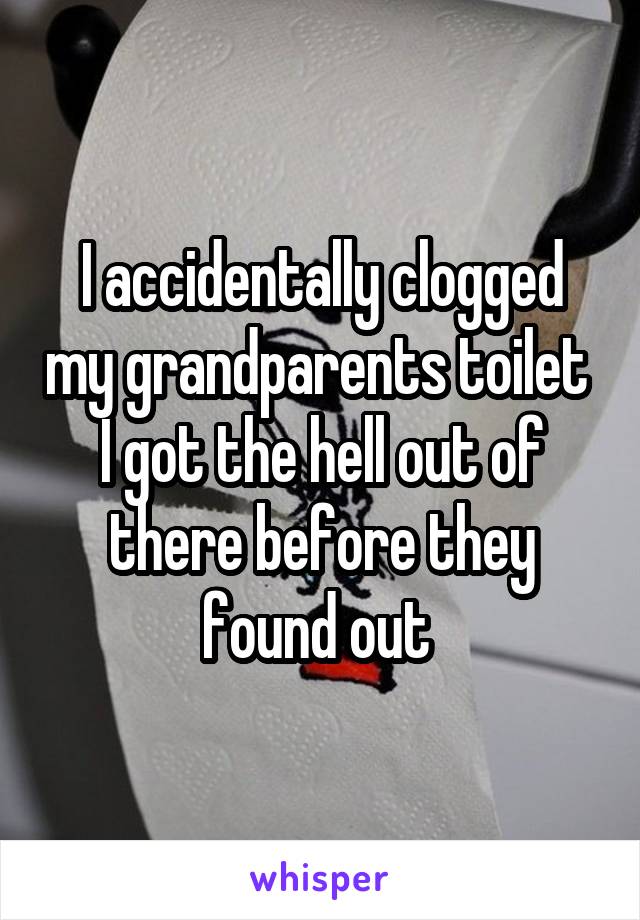 I accidentally clogged my grandparents toilet 
I got the hell out of there before they found out 