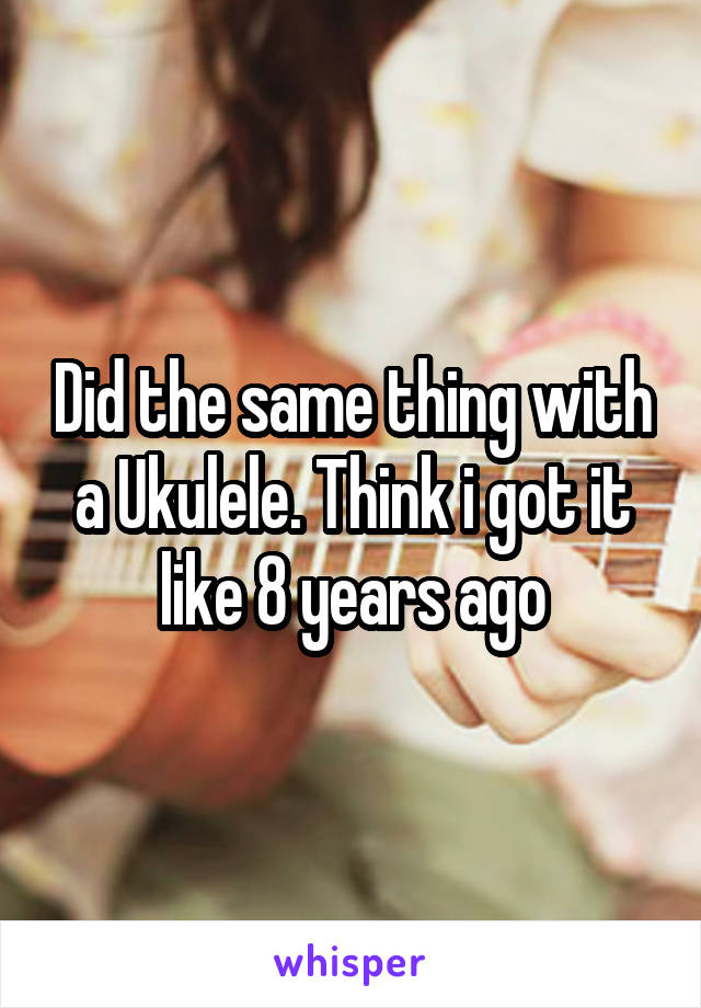 Did the same thing with a Ukulele. Think i got it like 8 years ago