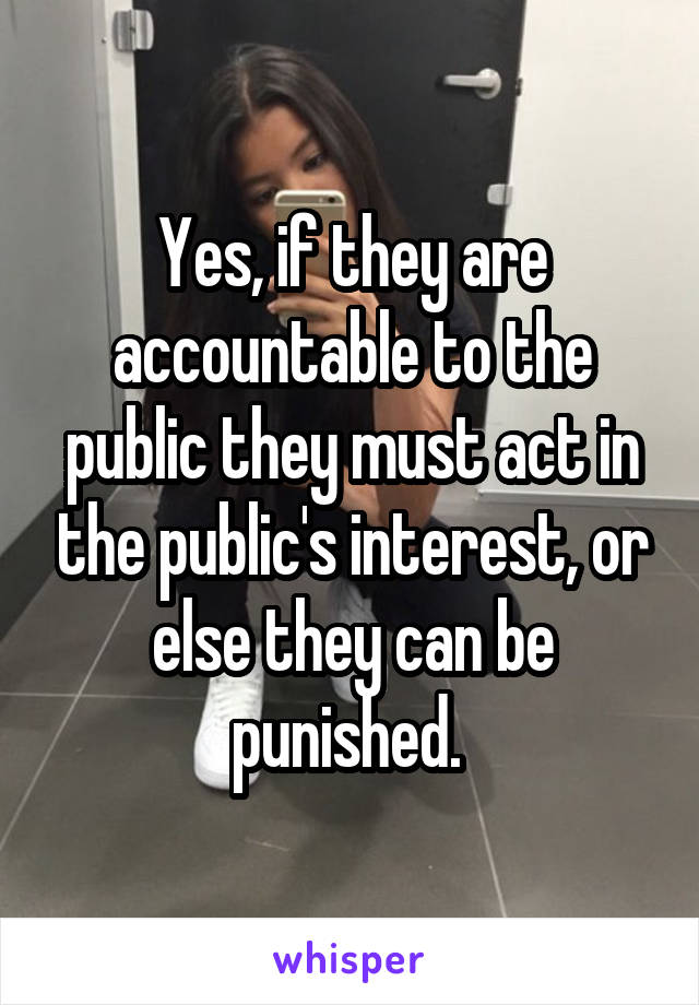 Yes, if they are accountable to the public they must act in the public's interest, or else they can be punished. 