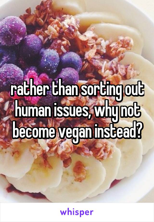 rather than sorting out human issues, why not become vegan instead?