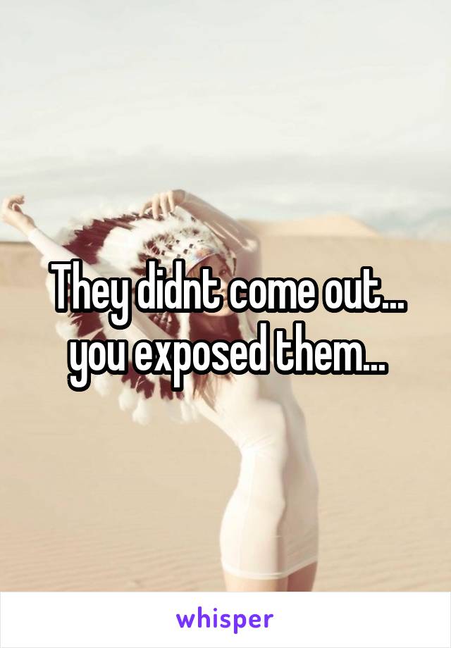 They didnt come out... you exposed them...