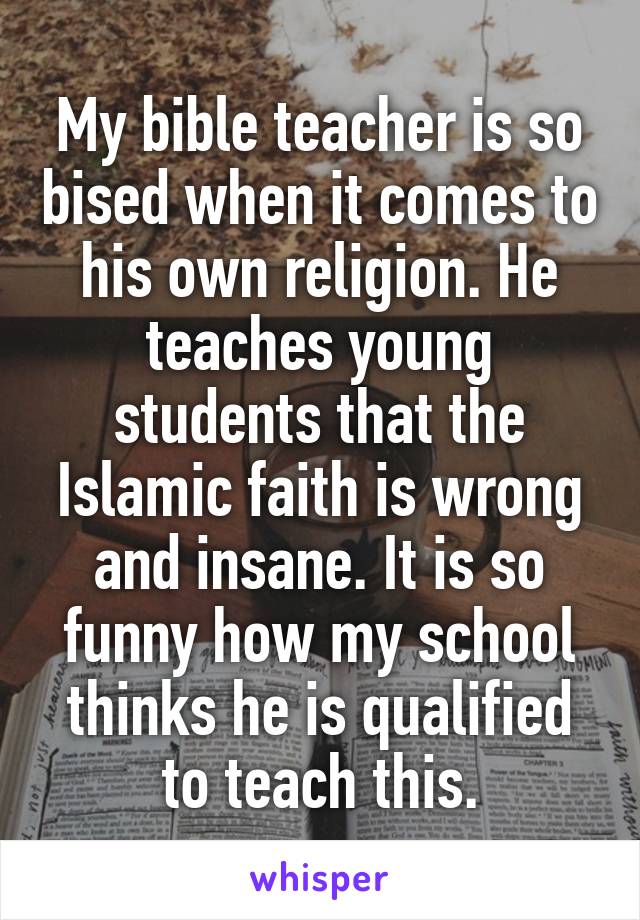 My bible teacher is so bised when it comes to his own religion. He teaches young students that the Islamic faith is wrong and insane. It is so funny how my school thinks he is qualified to teach this.