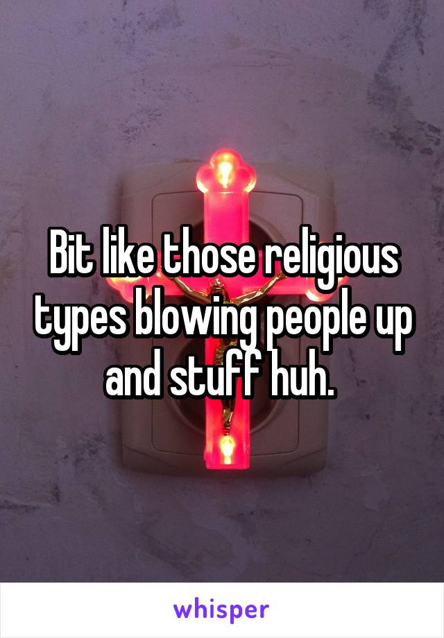 Bit like those religious types blowing people up and stuff huh. 
