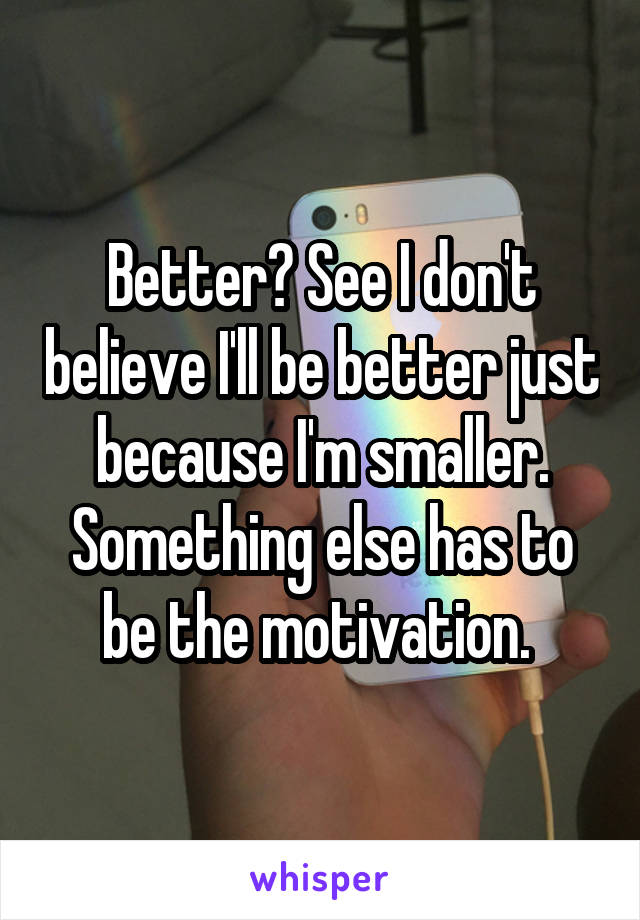 Better? See I don't believe I'll be better just because I'm smaller. Something else has to be the motivation. 