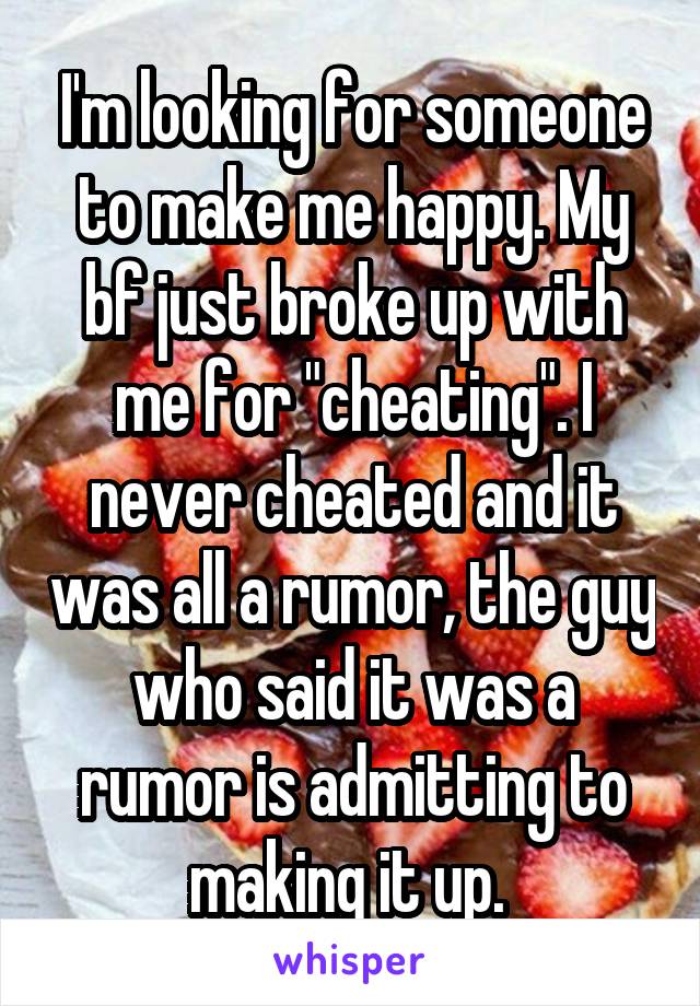 I'm looking for someone to make me happy. My bf just broke up with me for "cheating". I never cheated and it was all a rumor, the guy who said it was a rumor is admitting to making it up. 