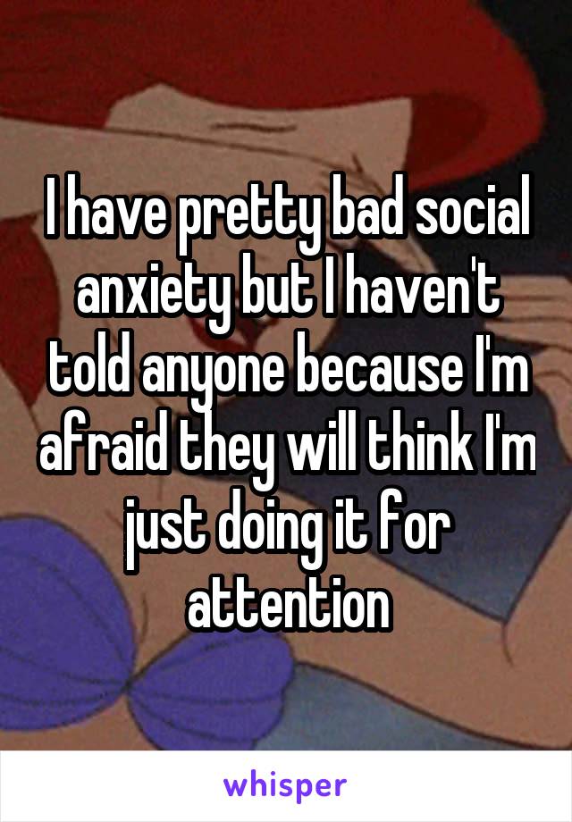 I have pretty bad social anxiety but I haven't told anyone because I'm afraid they will think I'm just doing it for attention