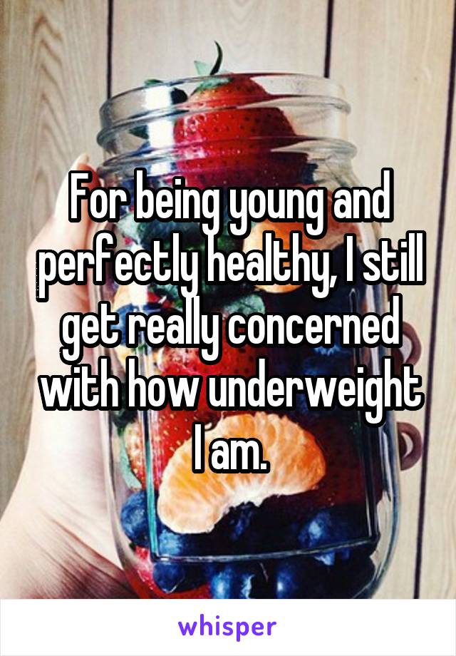 For being young and perfectly healthy, I still get really concerned with how underweight I am.