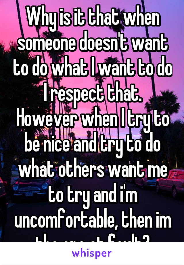 Why is it that when someone doesn't want to do what I want to do I respect that. However when I try to be nice and try to do what others want me to try and i'm uncomfortable, then im the one at fault?